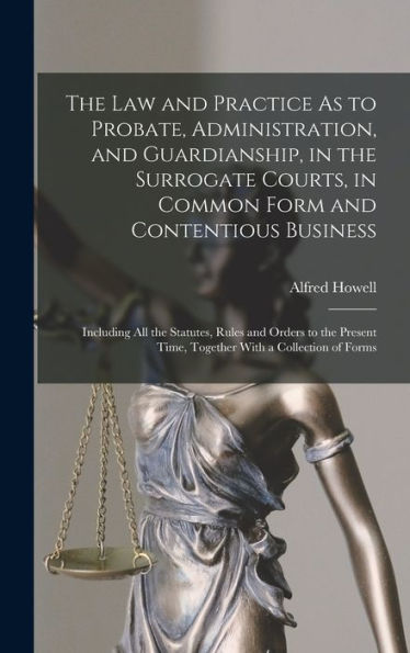 The Law And Practice As To Probate, Administration, And Guardianship, In The Surrogate Courts, In Common Form And Contentious Business: Including All ... Time, Together With A Collection Of Forms