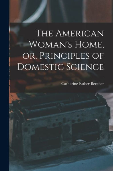 The American Woman'S Home, Or, Principles Of Domestic Science