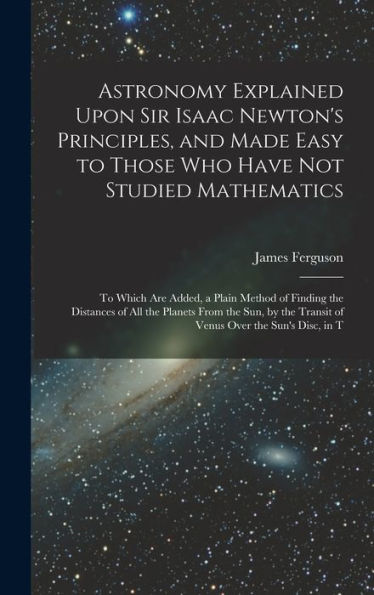 Astronomy Explained Upon Sir Isaac Newton'S Principles, And Made Easy To Those Who Have Not Studied Mathematics: To Which Are Added, A Plain Method Of ... Transit Of Venus Over The Sun'S Disc, In T