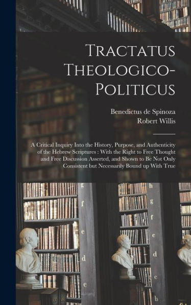Tractatus Theologico-Politicus: A Critical Inquiry Into The History, Purpose, And Authenticity Of The Hebrew Scriptures: With The Right To Free ... Consistent But Necessarily Bound Up With True
