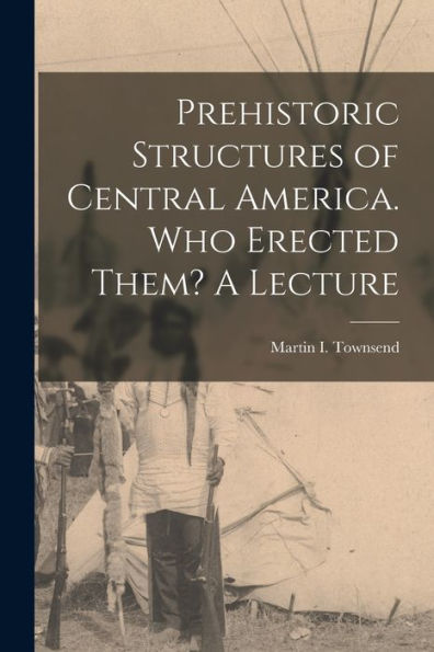 Prehistoric Structures Of Central America. Who Erected Them? A Lecture