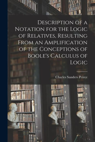 Description Of A Notation For The Logic Of Relatives, Resulting From An Amplification Of The Conceptions Of Boole'S Calculus Of Logic