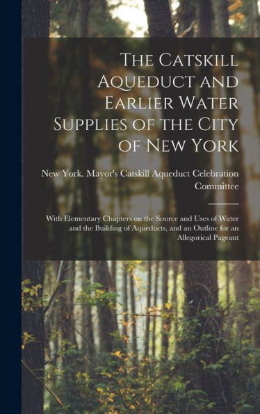 The Catskill Aqueduct And Earlier Water Supplies Of The City Of New York; With Elementary Chapters On The Source And Uses Of Water And The Building Of ... And An Outline For An Allegorical Pageant