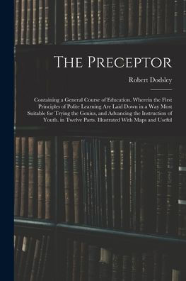 The Preceptor: Containing A General Course Of Education. Wherein The First Principles Of Polite Learning Are Laid Down In A Way Most Suitable For ... Parts. Illustrated With Maps And Useful