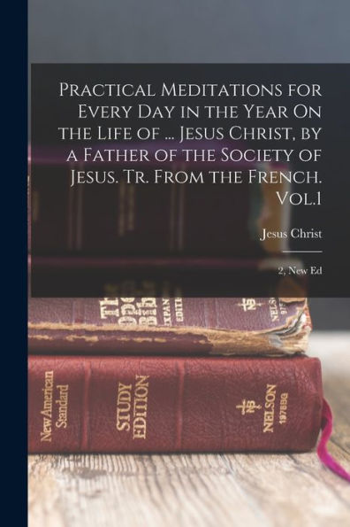 Practical Meditations For Every Day In The Year On The Life Of ... Jesus Christ, By A Father Of The Society Of Jesus. Tr. From The French. Vol.1; 2, New Ed