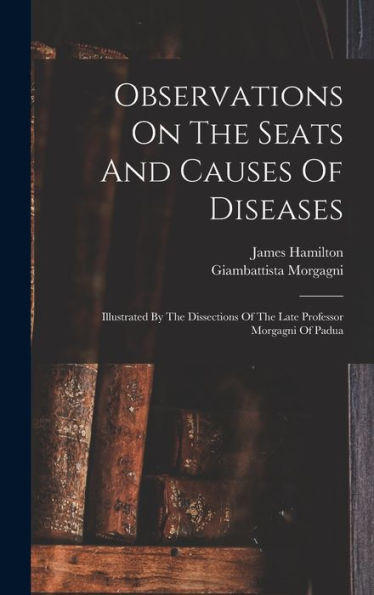Observations On The Seats And Causes Of Diseases: Illustrated By The Dissections Of The Late Professor Morgagni Of Padua
