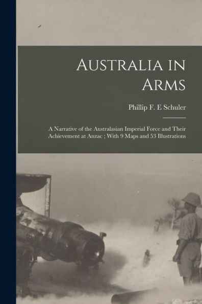 Australia In Arms: A Narrative Of The Australasian Imperial Force And Their Achievement At Anzac; With 9 Maps And 53 Illustrations