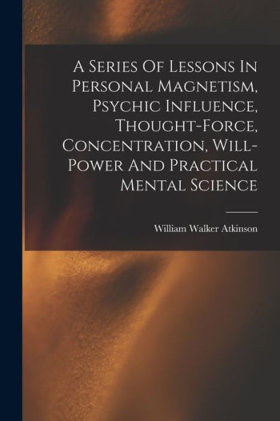 A Series Of Lessons In Personal Magnetism, Psychic Influence, Thought-Force, Concentration, Will-Power And Practical Mental Science