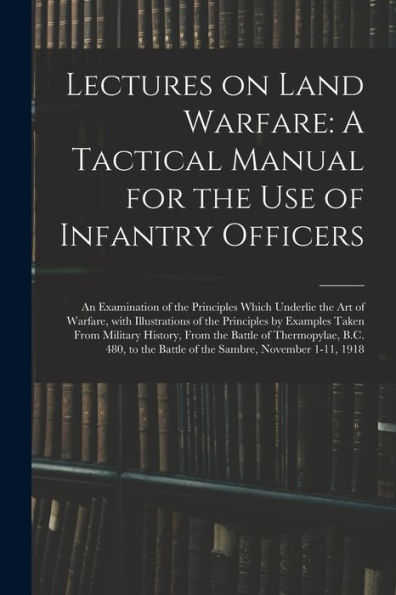 Lectures On Land Warfare: A Tactical Manual For The Use Of Infantry Officers: An Examination Of The Principles Which Underlie The Art Of Warfare, With ... Of Thermopylae, B.C. 480, To The Battle Of