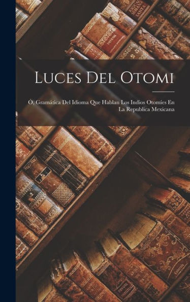Luces Del Otomi: Ó, Gramática Del Idioma Que Hablan Los Indios Otomíes En La Republica Mexicana (Spanish Edition)