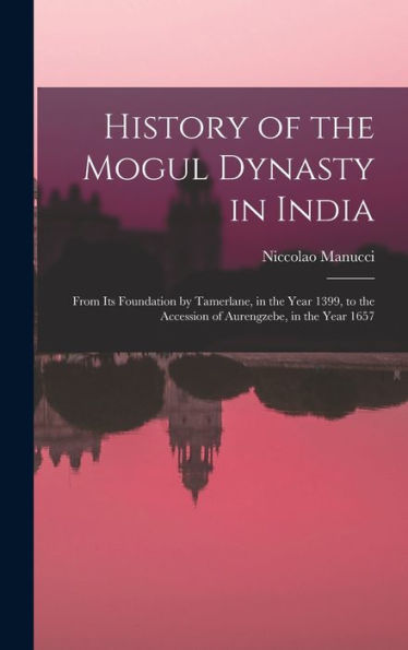 History Of The Mogul Dynasty In India: From Its Foundation By Tamerlane, In The Year 1399, To The Accession Of Aurengzebe, In The Year 1657