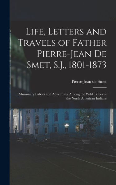 Life, Letters And Travels Of Father Pierre-Jean De Smet, S.J., 1801-1873: Missionary Labors And Adventures Among The Wild Tribes Of The North American Indians