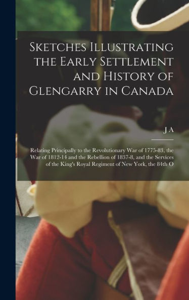 Sketches Illustrating The Early Settlement And History Of Glengarry In Canada: Relating Principally To The Revolutionary War Of 1775-83, The War Of ... King'S Royal Regiment Of New York, The 84Th O