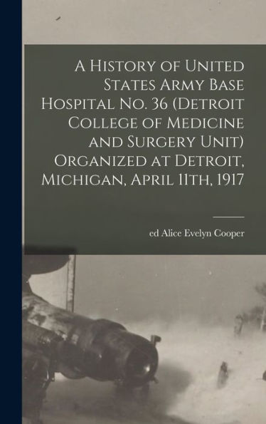 A History Of United States Army Base Hospital No. 36 (Detroit College Of Medicine And Surgery Unit) Organized At Detroit, Michigan, April 11Th, 1917