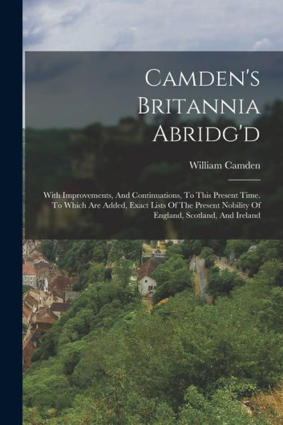 Camden'S Britannia Abridg'D: With Improvements, And Continuations, To This Present Time. To Which Are Added, Exact Lists Of The Present Nobility Of England, Scotland, And Ireland