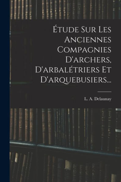 Étude Sur Les Anciennes Compagnies D'Archers, D'Arbalétriers Et D'Arquebusiers... (French Edition)