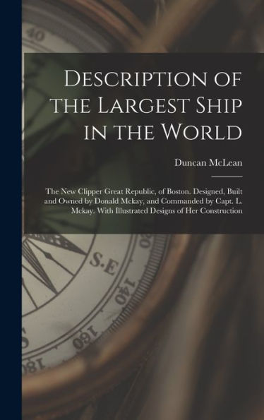 Description Of The Largest Ship In The World: The New Clipper Great Republic, Of Boston. Designed, Built And Owned By Donald Mckay, And Commanded By ... With Illustrated Designs Of Her Construction