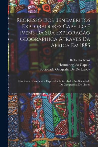Regresso Dos Benemeritos Exploradores Capello E Ivens Da Sua Exploração Geographica Através Da Africa Em 1885: Principaes Documentos Expedidos E ... De Geographia De Lisboa (Portuguese Edition)