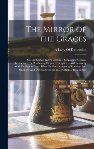 The Mirror Of The Graces: Or, The English Lady'S Costume. Containing General Instructions For Combining Elegance, Simplicity, And Economy With Fashion ... Directions For The Preservation Of Health And