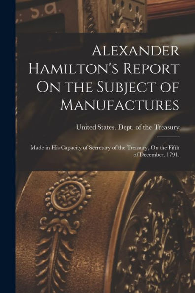 Alexander Hamilton'S Report On The Subject Of Manufactures: Made In His Capacity Of Secretary Of The Treasury, On The Fifth Of December, 1791.