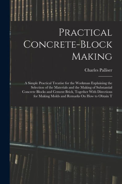 Practical Concrete-Block Making: A Simple Practical Treatise For The Workman Explaining The Selection Of The Materials And The Making Of Substantial ... Making Molds And Remarks On How To Obtain T
