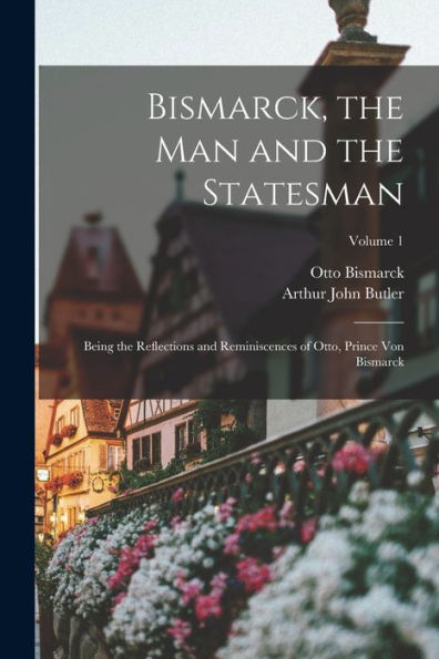 Bismarck, The Man And The Statesman: Being The Reflections And Reminiscences Of Otto, Prince Von Bismarck; Volume 1
