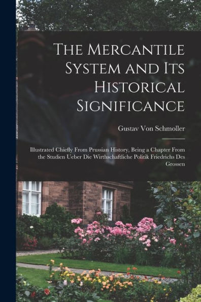 The Mercantile System And Its Historical Significance: Illustrated Chiefly From Prussian History, Being A Chapter From The Studien Ueber Die Wirthschaftliche Politik Friedrichs Des Grossen