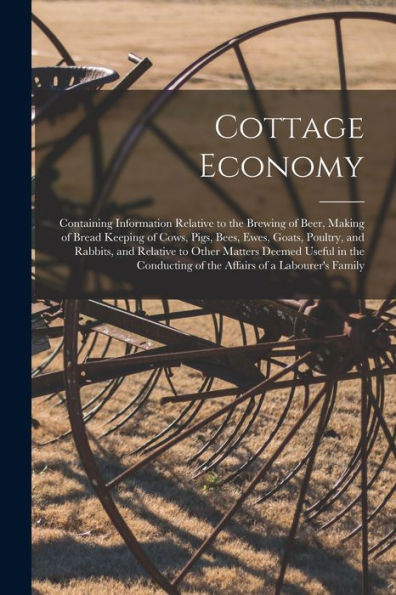 Cottage Economy; Containing Information Relative To The Brewing Of Beer, Making Of Bread Keeping Of Cows, Pigs, Bees, Ewes, Goats, Poultry, And ... Of The Affairs Of A Labourer'S Family