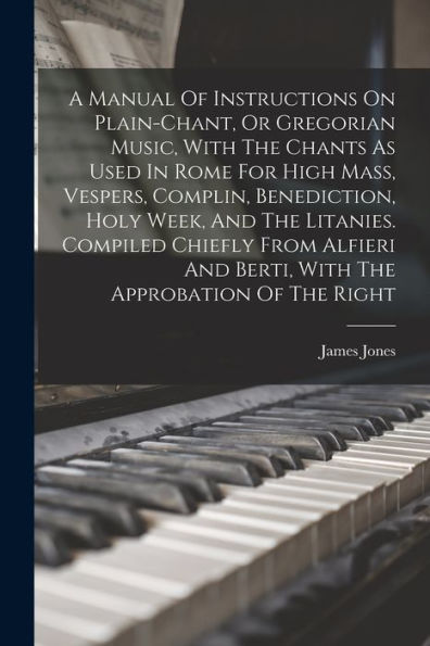 A Manual Of Instructions On Plain-Chant, Or Gregorian Music, With The Chants As Used In Rome For High Mass, Vespers, Complin, Benediction, Holy Week, ... And Berti, With The Approbation Of The Right