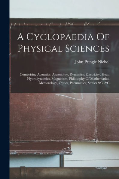 A Cyclopaedia Of Physical Sciences: Comprising Acoustics, Astronomy, Dynamics, Electricity, Heat, Hydrodynamics, Magnetism, Philosophy Of Mathematics, Meteorology, Optics, Pneumatics, Statics &C. &C