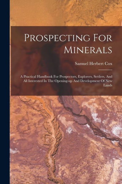 Prospecting For Minerals: A Practical Handbook For Prospectors, Explorers, Settlers, And All Interested In The Opening-Up And Development Of New Lands