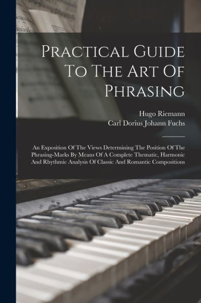 Practical Guide To The Art Of Phrasing: An Exposition Of The Views Determining The Position Of The Phrasing-Marks By Means Of A Complete Thematic, ... Analysis Of Classic And Romantic Compositions