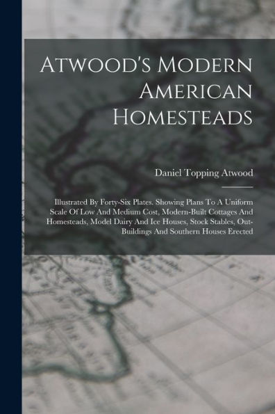 Atwood'S Modern American Homesteads: Illustrated By Forty-Six Plates. Showing Plans To A Uniform Scale Of Low And Medium Cost, Modern-Built Cottages ... Out-Buildings And Southern Houses Erected