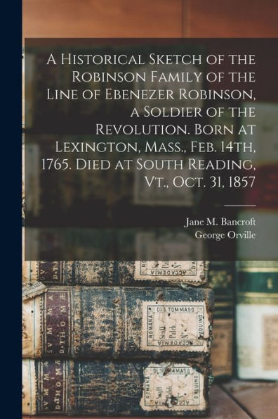 A Historical Sketch Of The Robinson Family Of The Line Of Ebenezer Robinson, A Soldier Of The Revolution. Born At Lexington, Mass., Feb. 14Th, 1765. Died At South Reading, Vt., Oct. 31, 1857