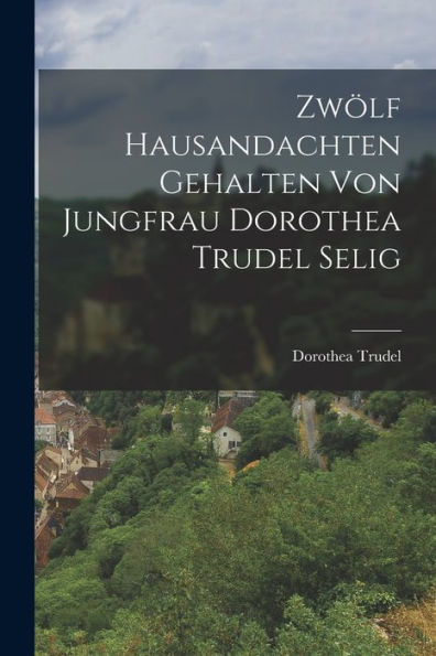 Zwölf Hausandachten Gehalten Von Jungfrau Dorothea Trudel Selig (German Edition)