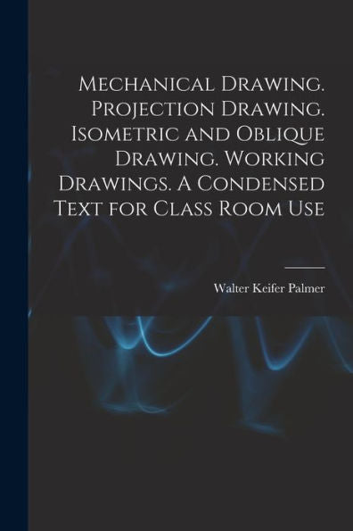 Mechanical Drawing. Projection Drawing. Isometric And Oblique Drawing. Working Drawings. A Condensed Text For Class Room Use