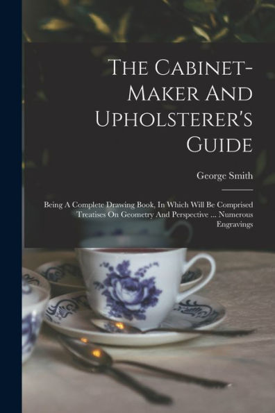 The Cabinet-Maker And Upholsterer'S Guide: Being A Complete Drawing Book, In Which Will Be Comprised Treatises On Geometry And Perspective ... Numerous Engravings