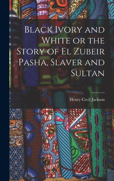 Black Ivory And White Or The Story Of El Zubeir Pasha, Slaver And Sultan