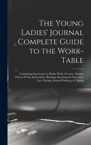 The Young Ladies' Journal Complete Guide To The Work-Table: Containing Instructions In Berlin Work, Crochet, Drawn-Thread Work, Embroidery, Knitting, ... Lace Netting, Poonah Painting, & Tatting