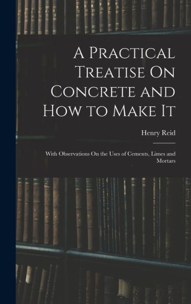 A Practical Treatise On Concrete And How To Make It: With Observations On The Uses Of Cements, Limes And Mortars