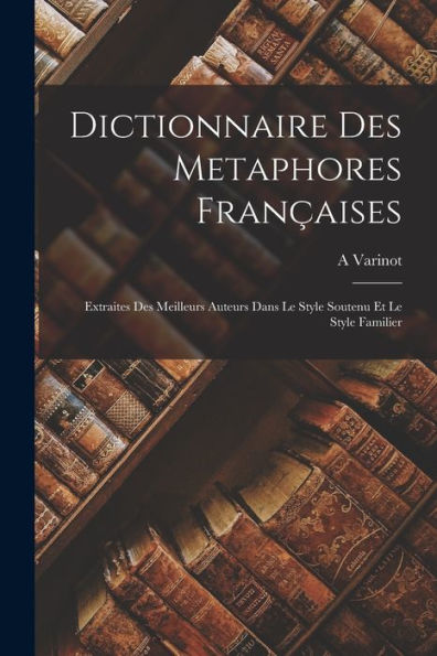 Dictionnaire Des Metaphores Françaises: Extraites Des Meilleurs Auteurs Dans Le Style Soutenu Et Le Style Familier (French Edition)