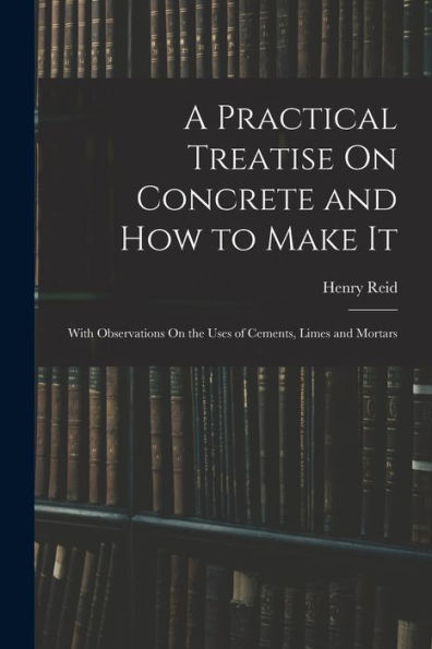 A Practical Treatise On Concrete And How To Make It: With Observations On The Uses Of Cements, Limes And Mortars