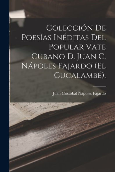 Colección De Poesías Inéditas Del Popular Vate Cubano D. Juan C. Nápoles Fajardo (El Cucalambé). (Spanish Edition)