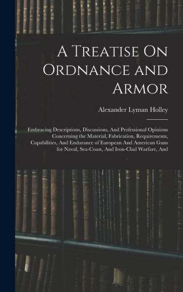A Treatise On Ordnance And Armor: Embracing Descriptions, Discussions, And Professional Opinions Concerning The Material, Fabrication, Requirements, ... Naval, Sea-Coast, And Iron-Clad Warfare, And