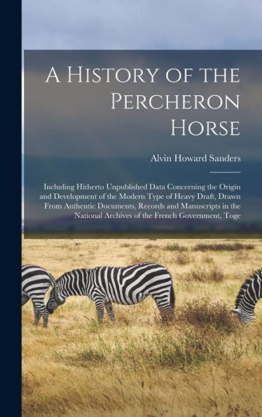 A History Of The Percheron Horse: Including Hitherto Unpublished Data Concerning The Origin And Development Of The Modern Type Of Heavy Draft, Drawn ... Archives Of The French Government, Toge