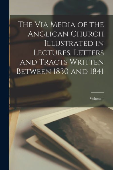The Via Media Of The Anglican Church Illustrated In Lectures, Letters And Tracts Written Between 1830 And 1841; Volume 1