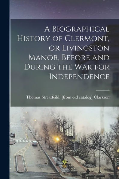 A Biographical History Of Clermont, Or Livingston Manor, Before And During The War For Independence