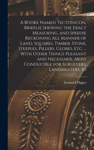A Booke Named Tectonicon, Brieflie Shewing The Exact Measuring, And Speedie Reckoning All Manner Of Land, Squares, Timber, Stone, Steeples, Pillers, ... Conducible For Surueyers, Landmeaters, Io