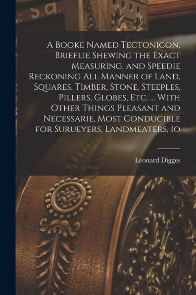 A Booke Named Tectonicon, Brieflie Shewing The Exact Measuring, And Speedie Reckoning All Manner Of Land, Squares, Timber, Stone, Steeples, Pillers, ... Conducible For Surueyers, Landmeaters, Io