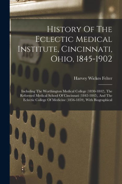 History Of The Eclectic Medical Institute, Cincinnati, Ohio, 1845-1902: Including The Worthington Medical College (1830-1842), The Reformed Medical ... Of Medicine (1856-1859), With Biographical